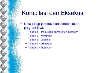Kompilasi dan Eksekusi
• Lima tahap pemrosesan pembentukan
program java.
– Tahap 1 – Penulisan pembuatan program
– Tahap 2 - Kompilasi
– Tahap 3 - Loading
– Tahap 4 - Verifikasi
– Tahap 5 - Eksekusi
 