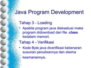 Java Program Development
Tahap 3 - Loading
• Apabila program java dieksekusi maka
program didownload dari file .class
kedalam memori.
Tahap 4 - Verifikasi
• Kode Byte java diverifikasi kebenaran
susunan penulisannya dan skema
keamanannya.
 