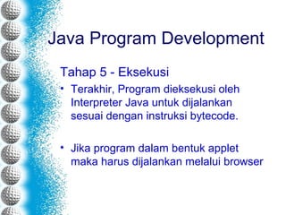 Tahap 5 - Eksekusi
• Terakhir, Program dieksekusi oleh
Interpreter Java untuk dijalankan
sesuai dengan instruksi bytecode.
• Jika program dalam bentuk applet
maka harus dijalankan melalui browser
Java Program Development
 