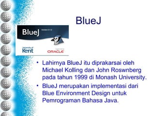 BlueJ
• Lahirnya BlueJ itu diprakarsai oleh
Michael Kolling dan John Roswnberg
pada tahun 1999 di Monash University.
• BlueJ merupakan implementasi dari
Blue Environment Design untuk
Pemrograman Bahasa Java.
 