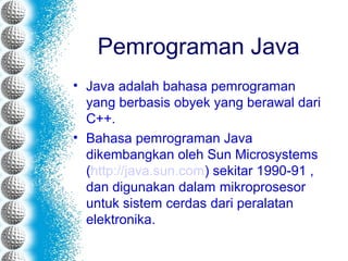 Pemrograman Java
• Java adalah bahasa pemrograman
yang berbasis obyek yang berawal dari
C++.
• Bahasa pemrograman Java
dikembangkan oleh Sun Microsystems
(http://java.sun.com) sekitar 1990-91 ,
dan digunakan dalam mikroprosesor
untuk sistem cerdas dari peralatan
elektronika.
 