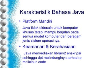 Karakteristik Bahasa Java
• Platform Mandiri
Java tidak didesain untuk komputer
khusus tetapi mampu berjalan pada
semua model komputer dan beragam
jenis sistem operasinya.
• Keamanan & Kerahasiaan
Java menyediakan library2 enskripsi
sehingga dpt melindunginya terhadap
malicious code
 