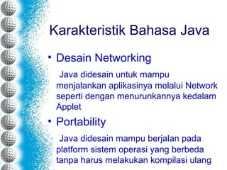 Karakteristik Bahasa Java
• Desain Networking
Java didesain untuk mampu
menjalankan aplikasinya melalui Network
seperti dengan menurunkannya kedalam
Applet
• Portability
Java didesain mampu berjalan pada
platform sistem operasi yang berbeda
tanpa harus melakukan kompilasi ulang
 