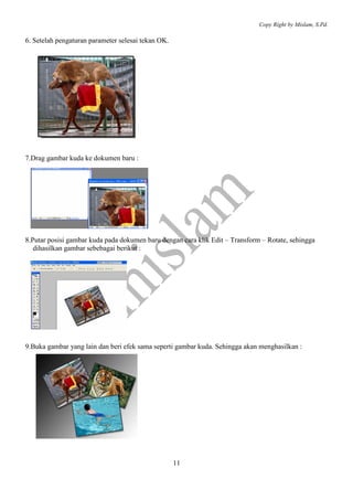 Copy Right by Mislam, S.Pd.

6. Setelah pengaturan parameter selesai tekan OK.




7.Drag gambar kuda ke dokumen baru :




8.Putar posisi gambar kuda pada dokumen baru dengan cara klik Edit – Transform – Rotate, sehingga
   dihasilkan gambar sebebagai berikut :




9.Buka gambar yang lain dan beri efek sama seperti gambar kuda. Sehingga akan menghasilkan :




                                                    11
 
