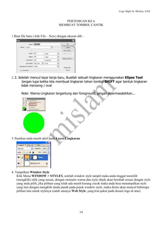 Copy Right by Mislam, S.Pd.


                                       PERTEMUAN KE 6
                                    MEMBUAT TOMBOL CANTIK


1.Buat file baru ( klik File – New) dengan ukuran sbb :




2. 2. Setelah mencul layar kerja baru, Buatlah sebuah lingkaran menggunakan Elipse Tool
        Jangan lupa ketika kita membuat lingkaran tahan tombol SHIFT agar bentuk lingkaran
        tidak menceng / oval

       Note: Warna Lingkaran tergantung dari foreground, jangan dipermasalahkan...




3. Pastikan anda masih aktif pada Layer Lingkaran




4. Tampilkan Window Style
    Klik Menu WINDOW > STYLES, setelah window style tampil maka anda tinggal memilih
    (mengklik) efek yang sesuai, dengan otomatis warna dan style objek akan berubah sesuai dengan style
    yang anda pilih, jika pilihan yang telah ada masih kurang cocok maka anda bisa menampilkan style
    yang lain dengan mengklik tanda panah pada pojok window style, maka disitu akan muncul beberapa
    pilihan lain untuk stylenya (salah satunya Web Style, yang kita pakai pada desain logo di atas)




                                                   14
 