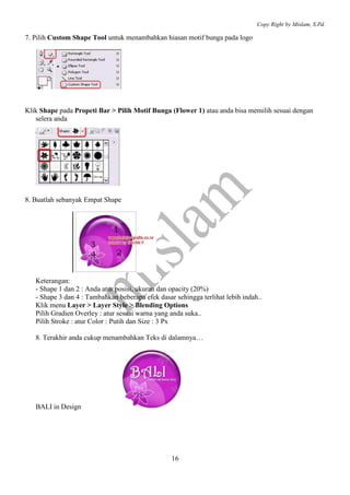 Copy Right by Mislam, S.Pd.

7. Pilih Custom Shape Tool untuk menambahkan hiasan motif bunga pada logo




Klik Shape pada Propeti Bar > Pilih Motif Bunga (Flower 1) atau anda bisa memilih sesuai dengan
   selera anda




8. Buatlah sebanyak Empat Shape




   Keterangan:
   - Shape 1 dan 2 : Anda atur posisi, ukuran dan opacity (20%)
   - Shape 3 dan 4 : Tambahkan beberapa efek dasar sehingga terlihat lebih indah..
   Klik menu Layer > Layer Style > Blending Options
   Pilih Gradien Overley : atur sesuai warna yang anda suka..
   Pilih Stroke : atur Color : Putih dan Size : 3 Px

   8. Terakhir anda cukup menambahkan Teks di dalamnya…




   BALI in Design




                                                  16
 