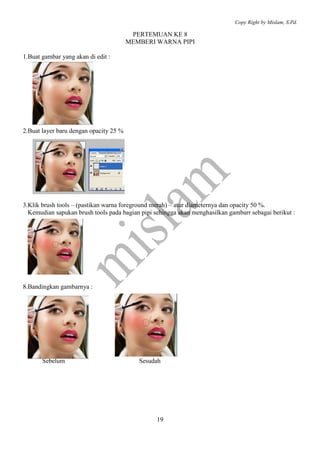 Copy Right by Mislam, S.Pd.

                                         PERTEMUAN KE 8
                                        MEMBERI WARNA PIPI

1.Buat gambar yang akan di edit :




2.Buat layer baru dengan opacity 25 %




3.Klik brush tools – (pastikan warna foreground merah) – atur diameternya dan opacity 50 %.
  Kemudian sapukan brush tools pada bagian pipi sehingga akan menghasilkan gambarr sebagai berikut :




8.Bandingkan gambarnya :




       Sebelum                             Sesudah




                                                 19
 