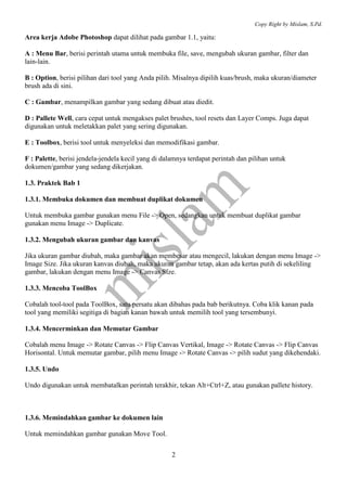 Copy Right by Mislam, S.Pd.

Area kerja Adobe Photoshop dapat dilihat pada gambar 1.1, yaitu:

A : Menu Bar, berisi perintah utama untuk membuka file, save, mengubah ukuran gambar, filter dan
lain-lain.

B : Option, berisi pilihan dari tool yang Anda pilih. Misalnya dipilih kuas/brush, maka ukuran/diameter
brush ada di sini.

C : Gambar, menampilkan gambar yang sedang dibuat atau diedit.

D : Pallete Well, cara cepat untuk mengakses palet brushes, tool resets dan Layer Comps. Juga dapat
digunakan untuk meletakkan palet yang sering digunakan.

E : Toolbox, berisi tool untuk menyeleksi dan memodifikasi gambar.

F : Palette, berisi jendela-jendela kecil yang di dalamnya terdapat perintah dan pilihan untuk
dokumen/gambar yang sedang dikerjakan.

1.3. Praktek Bab 1

1.3.1. Membuka dokumen dan membuat duplikat dokumen

Untuk membuka gambar gunakan menu File -> Open, sedangkan untuk membuat duplikat gambar
gunakan menu Image -> Duplicate.

1.3.2. Mengubah ukuran gambar dan kanvas

Jika ukuran gambar diubah, maka gambar akan membesar atau mengecil, lakukan dengan menu Image ->
Image Size. Jika ukuran kanvas diubah, maka ukuran gambar tetap, akan ada kertas putih di sekeliling
gambar, lakukan dengan menu Image -> Canvas Size.

1.3.3. Mencoba ToolBox

Cobalah tool-tool pada ToolBox, satu persatu akan dibahas pada bab berikutnya. Coba klik kanan pada
tool yang memiliki segitiga di bagian kanan bawah untuk memilih tool yang tersembunyi.

1.3.4. Mencerminkan dan Memutar Gambar

Cobalah menu Image -> Rotate Canvas -> Flip Canvas Vertikal, Image -> Rotate Canvas -> Flip Canvas
Horisontal. Untuk memutar gambar, pilih menu Image -> Rotate Canvas -> pilih sudut yang dikehendaki.

1.3.5. Undo

Undo digunakan untuk membatalkan perintah terakhir, tekan Alt+Ctrl+Z, atau gunakan pallete history.



1.3.6. Memindahkan gambar ke dokumen lain

Untuk memindahkan gambar gunakan Move Tool.

                                                    2
 