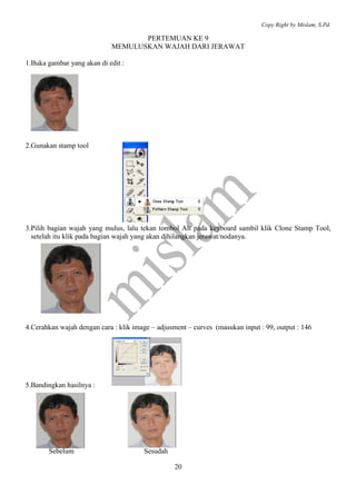 Copy Right by Mislam, S.Pd.

                                   PERTEMUAN KE 9
                            MEMULUSKAN WAJAH DARI JERAWAT

1.Buka gambar yang akan di edit :




2.Gunakan stamp tool




3.Pilih bagian wajah yang mulus, lalu tekan tombol Alt pada keyboard sambil klik Clone Stamp Tool,
  setelah itu klik pada bagian wajah yang akan dihilangkan jerawat/nodanya.




4.Cerahkan wajah dengan cara : klik image – adjusment – curves (masukan input : 99, output : 146




5.Bandingkan hasilnya :




       Sebelum                         Sesudah

                                                  20
 