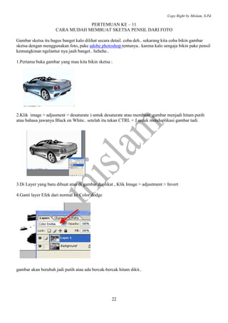 Copy Right by Mislam, S.Pd.

                                 PERTEMUAN KE – 11
                     CARA MUDAH MEMBUAT SKETSA PENSIL DARI FOTO

Gambar sketsa itu bagus banget kalo dilihat secara detail. coba deh.. sekarang kita coba bikin gambar
sketsa dengan menggunakan foto, pake adobe photoshop tentunya.. karena kalo sengaja bikin pake pensil
kemungkinan ngelantur nya jauh banget.. hehehe..

1.Pertama buka gambar yang mau kita bikin sketsa :




2.Klik image > adjusment > desaturate ) untuk desaturate atau membuat gambar menjadi hitam putih
atau bahasa jawanya Black en White.. setelah itu tekan CTRL + J untuk menduplikasi gambar tadi.




3.Di Layer yang baru dibuat atau di gambar duplikat , Klik Image > adjustment > Invert

4.Ganti layer Efek dari normal ke Color dodge




gambar akan berubah jadi putih atau ada bercak-bercak hitam dikit..




                                                   22
 