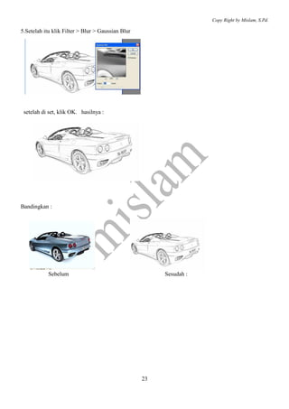 Copy Right by Mislam, S.Pd.

5.Setelah itu klik Filter > Blur > Gaussian Blur




 setelah di set, klik OK. hasilnya :




Bandingkan :




            Sebelum                                     Sesudah :




                                                   23
 