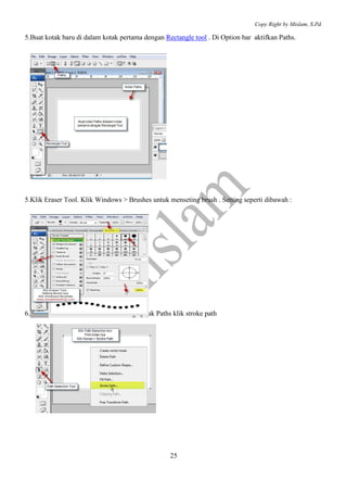 Copy Right by Mislam, S.Pd.

5.Buat kotak baru di dalam kotak pertama dengan Rectangle tool . Di Option bar aktifkan Paths.




5.Klik Eraser Tool. Klik Windows > Brushes untuk menseting brush . Setting seperti dibawah :




6.Klik path selection tool, Klik kanan di kotak Paths klik stroke path




                                                     25
 