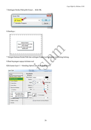 Copy Right by Mislam, S.Pd.

7.Settingan Stroke Path pilih Eraser .. Klik OK




8.Hasilnya :




* Dengan bantuan Kotak Path dan settingan Eraser tool terbentuk sisi bolong-bolong.

8.Buat bayangan supaya keliatan real

Klik kanan layer 1 > blending Option atau Klik 2x di layer 1




                                                   26
 