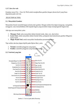 Copy Right by Mislam, S.Pd.

1.3.7. Save for web

Gunakan menu File -> Save for Web untuk menghasilkan gambar dengan ukuran kecil yang biasa
digunakan pada web site.

SELECTION & TOOL

2.1. Menyeleksi Gambar

Menyeleksi berarti memilih bagian tertentu dari gambar. Dengan seleksi kita dapat mengcopy, mengubah,
menggeser, atau menambahkan efek kepada bagian yang terseleksi tanpa mempengaruhi bagian lain.

Ada tiga cara menyeleksi yaitu:

   1. Marquee Tool, yaitu menyeleksi dalam bentuk kotak, elips, row, dan kolom
   2. Lasso Tool, untuk menyeleksi dalam bentuk bebas, poligonal atau kekontrasan gambar (Magnetic
      Lasso Tool).
   3. Magic Wand Tool, untuk menyeleksi berdasarkan persamaan warna.

Tipe seleksi ada dua (dapat dipilih pada Option Bar), yaitu:

   1. Normal, memiliki pinggiran yang tajam.
   2. Feather, memiliki pinggiran yang halus atau kabur.

2.2. Tool-tool yang lain




                                                     3
 