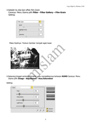 Copy Right by Mislam, S.Pd.

3.Setelah itu kita beri effek Film Grain
  Caranya: Menu Utama pilih Filter - Filter Gallery – Film Grain
  Setting:




   Maka Hasilnya: Texture Gambar menjadi agak kasar




4.Sekarang tinggal sentuhan terakhir yaitu menjadikannya terkesan KUNO Caranya: Menu
  Utama pilih Image - Adjustment - Hue/Saturation

Setting:




                                            5
 
