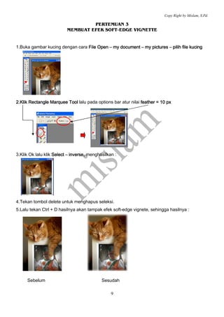Copy Right by Mislam, S.Pd.

                                   PERTEMUAN 3
                          MEMBUAT EFEK SOFT-EDGE VIGNETTE


1.Buka gambar kucing dengan cara File Open – my document – my pictures – pilih file kucing




2.Klik Rectangle Marquee Tool lalu pada options bar atur nilai feather = 10 px




3.Klik Ok lalu klik Select – inverse, menghasilkan :
                             inverse,




4.Tekan tombol delete untuk menghapus seleksi.
5.Lalu tekan Ctrl + D hasilnya akan tampak efek soft-edge vignete, sehingga hasilnya :




     Sebelum                                Sesudah

                                                 9
 