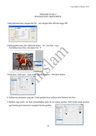 Copy Right by Mislam, S.Pd. 
PERTEMUAN KE 4 
KOLEKSI FOTO BERTUMPUK 
1.Buat dokumen baru, dengan klik file – new dengan lebar 600 dan tinggi 500 
2.Buka gambar kuda, jika sudah klik Select – All, lalu Edit - Copy 
10 
Tambahkan layer baru, lalu tekan Ctrl - V 
3.Pada layer 1 klik layer – layer style – blending option – klik drop shadow 
4. Silakan atur parameter yang ada. Untuk gambar besar naikkan nilai Distance dan Size. 
5.Aktifkan juga stroke. Ini akan menambahkan garis di sisi terluar gambar. Pilih Inside untuk position 
agar bentuk garis tetap lurus mengikuti bentuk gambar. 
 
