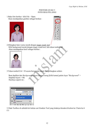 Copy Right by Mislam, S.Pd. 
PERTEMUAN KE 5 
FOTO BIAS PELANGI 
12 
1.Buka foto berikut : klik File – Open 
Akan mendapatkan gambar sebagai berikut : 
2.Hilangkan latar warna merah dengan magic wand tool 
Klik background merah dengan magic wand tool, lalu tekan tombol del 
Akan mendapatkan hasil sebagai berikut : 
3.Tekan tombol Ctrl + D secara bersamaan untuk menghilangkan seleksi. 
Buat duplikat dari Background Layers dengan meng [kilik kanan] palete layer "Background" > 
Duplikat layers > Ok 
Hasilnya seperti ini : 
5. Pada Toolbox di sebelah kiri kalian cari Gradien Tool yang letaknya berada di kolom ke 2 baris ke 6 
(1) 
 