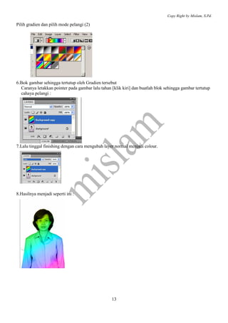 Copy Right by Mislam, S.Pd. 
13 
Pilih gradien dan pilih mode pelangi (2) 
6.Blok gambar sehingga tertutup oleh Gradien tersebut 
Caranya letakkan pointer pada gambar lalu tahan [klik kiri] dan buatlah blok sehingga gambar tertutup 
cahaya pelangi : 
7.Lalu tinggal finishing dengan cara mengubah layer normal menjadi colour. 
8.Hasilnya menjadi seperti ini : 
 
