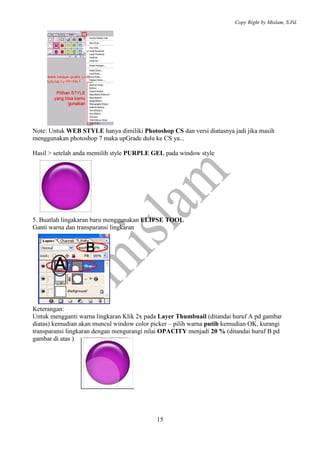 Copy Right by Mislam, S.Pd. 
Note: Untuk WEB STYLE hanya dimiliki Photoshop CS dan versi diatasnya jadi jika masih 
menggunakan photoshop 7 maka upGrade dulu ke CS ya... 
Hasil > setelah anda memilih style PURPLE GEL pada window style 
5. Buatlah lingakaran baru menggunakan ELIPSE TOOL 
Ganti warna dan transparansi lingkaran 
Keterangan: 
Untuk mengganti warna lingkaran Klik 2x pada Layer Thumbnail (ditandai huruf A pd gambar 
diatas) kemudian akan muncul window color picker – pilih warna putih kemudian OK, kurangi 
transparansi lingkaran dengan mengurangi nilai OPACITY menjadi 20 % (ditandai huruf B pd 
gambar di atas ) 
15 
 
