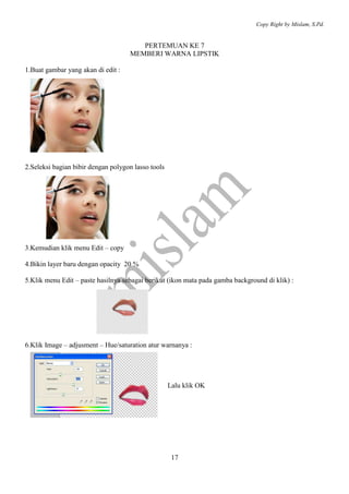 Copy Right by Mislam, S.Pd. 
PERTEMUAN KE 7 
MEMBERI WARNA LIPSTIK 
17 
1.Buat gambar yang akan di edit : 
2.Seleksi bagian bibir dengan polygon lasso tools 
3.Kemudian klik menu Edit – copy 
4.Bikin layer baru dengan opacity 20 % 
5.Klik menu Edit – paste hasilnya sebagai berikut (ikon mata pada gamba background di klik) : 
6.Klik Image – adjusment – Hue/saturation atur warnanya : 
Lalu klik OK 
 
