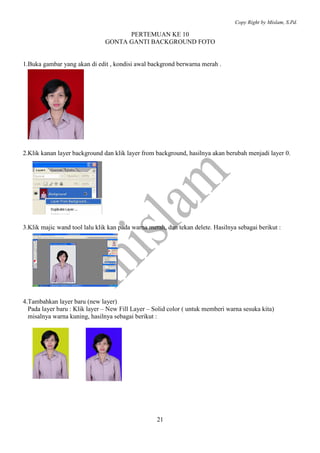 Copy Right by Mislam, S.Pd. 
PERTEMUAN KE 10 
GONTA GANTI BACKGROUND FOTO 
1.Buka gambar yang akan di edit , kondisi awal backgrond berwarna merah . 
2.Klik kanan layer background dan klik layer from background, hasilnya akan berubah menjadi layer 0. 
3.Klik majic wand tool lalu klik kan pada warna merah, dan tekan delete. Hasilnya sebagai berikut : 
4.Tambahkan layer baru (new layer) 
Pada layer baru : Klik layer – New Fill Layer – Solid color ( untuk memberi warna sesuka kita) 
misalnya warna kuning, hasilnya sebagai berikut : 
21 
 