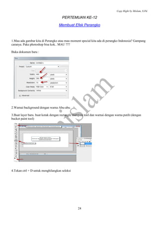 Copy Right by Mislam, S.Pd. 
PERTEMUAN KE-12 
Membuat Efek Perangko 
1.Mau ada gambar kita di Perangko atau mau moment special kita ada di perangko Indonesia? Gampang 
caranya. Pake photoshop bisa kok.. MAU ??? 
24 
Buka dokumen baru : 
2.Warnai background dengan warna Abu-abu. 
3.Buat layer baru. buat kotak dengan rectangle marquee tool dan warnai dengan warna putih (dengan 
bucket paint tool) 
4.Tekan ctrl + D untuk menghilangkan seleksi 
 