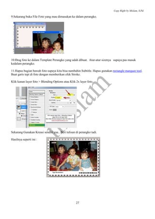 Copy Right by Mislam, S.Pd. 
9.Sekarang buka File Foto yang mau dimasukan ke dalam perangko. 
10.Drag foto ke dalam Template Perangko yang udah dibuat. Atur-atur sizenya supaya pas masuk 
kedalam perangko. 
11.Hapus bagian bawah foto supaya kita bisa nambahin Subtitle. Hapus gunakan rectangle marquee tool. 
Buat garis tepi di foto dengan memberikan efek Stroke. 
Klik kanan layer foto > Blending Options atau Klik 2x layer foto. 
Sekarang Gunakan Kreasi sendiri yaa.. Beri tulisan di perangko tadi. 
27 
Hasilnya seperti ini : 
