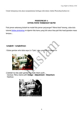 Copy Right by Mislam, S.Pd. 
Untuk Selanjutnya kita akan mempraktekan berbagai efek dalam Adobe Photoshop berikut ini : 
PERTEMUAN 1 
EFFEK FOTO TERKESAN KUNO 
Foto jaman sekarang diubah ke model foto jaman perjuangan? Mana bisa? tenang, coba dulu 
tutorial Adobe photoshop ini dijamin foto kamu yang full colour bisa jadi foto hasil jepretan masa 
lampau... 
4 
Langkah - Langkahnya: 
1.Buka gambar artis idola saya Liv Tyler) atau yang lain di bawah ini 
2.Setelah itu kita ubah gambar ke mode hitam putih... 
Caranya: Menu Utama pilih Image - Adjustment - Desarture 
Hasilnya: 
 
