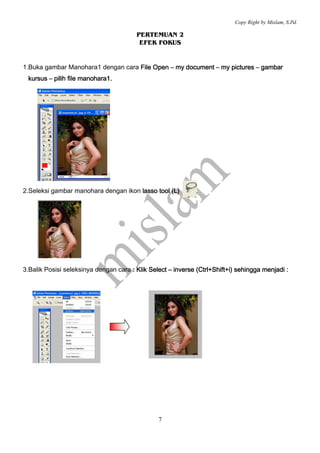 Copy Right by Mislam, S.Pd. 
PERTEMUAN 2 
EFEK FOKUS 
1.Buka gambar Manohara1 dengan cara FFFFiiiilllleeee OOOOppppeeeennnn – mmmmyyyy ddddooooccccuuuummmmeeeennnntttt – mmmmyyyy ppppiiiiccccttttuuuurrrreeeessss – ggggaaaammmmbbbbaaaarrrr 
kkkkuuuurrrrssssuuuussss – ppppiiiilllliiiihhhh ffffiiiilllleeee mmmmaaaannnnoooohhhhaaaarrrraaaa1111.... 
2.Seleksi gambar manohara dengan ikon llllaaaassssssssoooo ttttoooooooollll ((((LLLL)))) 
3.Balik Posisi seleksinya dengan cara :::: KKKKlllliiiikkkk SSSSeeeelllleeeecccctttt – iiiinnnnvvvveeeerrrrsssseeee ((((CCCCttttrrrrllll++++SSSShhhhiiiifffftttt++++iiii)))) sssseeeehhhhiiiinnnnggggggggaaaa mmmmeeeennnnjjjjaaaaddddiiii :::: 
7 
 