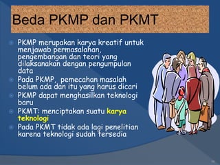 Beda PKMP dan PKMT
 PKMP merupakan karya kreatif untuk
menjawab permasalahan,
pengembangan dan teori yang
dilaksanakan dengan pengumpulan
data
 Pada PKMP, pemecahan masalah
belum ada dan itu yang harus dicari
 PKMP dapat menghasilkan teknologi
baru
 PKMT: menciptakan suatu karya
teknologi
 Pada PKMT tidak ada lagi penelitian
karena teknologi sudah tersedia
18
 
