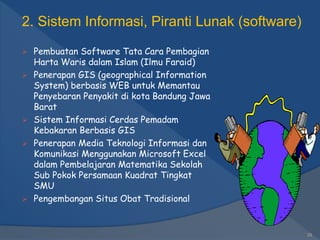  Pembuatan Software Tata Cara Pembagian
Harta Waris dalam Islam (Ilmu Faraid)
 Penerapan GIS (geographical Information
System) berbasis WEB untuk Memantau
Penyebaran Penyakit di kota Bandung Jawa
Barat
 Sistem Informasi Cerdas Pemadam
Kebakaran Berbasis GIS
 Penerapan Media Teknologi Informasi dan
Komunikasi Menggunakan Microsoft Excel
dalam Pembelajaran Matematika Sekolah
Sub Pokok Persamaan Kuadrat Tingkat
SMU
 Pengembangan Situs Obat Tradisional
29
2. Sistem Informasi, Piranti Lunak (software)
 