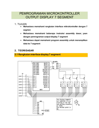 PEMROGRAMAN MICROKONTROLLER 
OUTPUT DISPLAY 7 SEGMENT 
1. TUJUAN 
 Mahasiswa memahami rangkaian interface mikrokontroller dengan 7 
segmen 
 Mahasiswa memahami beberapa instruksi assembly dasar, yaan 
dengan pemrograman output display 7 segment 
 Mahasiswa dapat memahami program assembly untuk menampilkan 
data ke 7 segment 
2. TEORI DASAR 
2.1 Rangkaian interface display 7 segment 
 