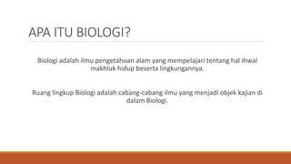 APA ITU BIOLOGI?
Biologi adalah ilmu pengetahuan alam yang mempelajari tentang hal ihwal
makhluk hidup beserta lingkungannya.
Ruang lingkup Biologi adalah cabang-cabang ilmu yang menjadi objek kajian di
dalam Biologi.
 