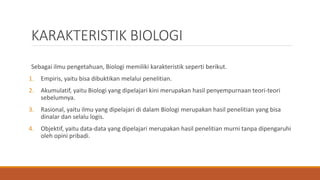 KARAKTERISTIK BIOLOGI
Sebagai ilmu pengetahuan, Biologi memiliki karakteristik seperti berikut.
1. Empiris, yaitu bisa dibuktikan melalui penelitian.
2. Akumulatif, yaitu Biologi yang dipelajari kini merupakan hasil penyempurnaan teori-teori
sebelumnya.
3. Rasional, yaitu ilmu yang dipelajari di dalam Biologi merupakan hasil penelitian yang bisa
dinalar dan selalu logis.
4. Objektif, yaitu data-data yang dipelajari merupakan hasil penelitian murni tanpa dipengaruhi
oleh opini pribadi.
 