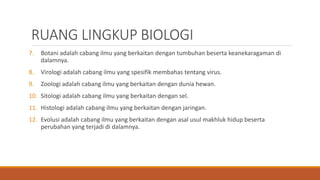 RUANG LINGKUP BIOLOGI
7. Botani adalah cabang ilmu yang berkaitan dengan tumbuhan beserta keanekaragaman di
dalamnya.
8. Virologi adalah cabang ilmu yang spesifik membahas tentang virus.
9. Zoologi adalah cabang ilmu yang berkaitan dengan dunia hewan.
10. Sitologi adalah cabang ilmu yang berkaitan dengan sel.
11. Histologi adalah cabang ilmu yang berkaitan dengan jaringan.
12. Evolusi adalah cabang ilmu yang berkaitan dengan asal usul makhluk hidup beserta
perubahan yang terjadi di dalamnya.
 