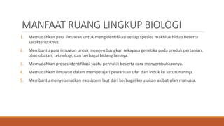 MANFAAT RUANG LINGKUP BIOLOGI
1. Memudahkan para ilmuwan untuk mengidentifikasi setiap spesies makhluk hidup beserta
karakteristiknya.
2. Membantu para ilmuwan untuk mengembangkan rekayasa genetika pada produk pertanian,
obat-obatan, teknologi, dan berbagai bidang lainnya.
3. Memudahkan proses identifikasi suatu penyakit beserta cara menyembuhkannya.
4. Memudahkan ilmuwan dalam mempelajari pewarisan sifat dari induk ke keturunannya.
5. Membantu menyelamatkan ekosistem laut dari berbagai kerusakan akibat ulah manusia.
 