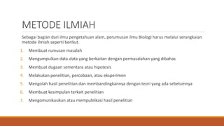 METODE ILMIAH
Sebagai bagian dari ilmu pengetahuan alam, perumusan ilmu Biologi harus melalui serangkaian
metode ilmiah seperti berikut.
1. Membuat rumusan masalah
2. Mengumpulkan data-data yang berkaitan dengan permasalahan yang dibahas
3. Membuat dugaan sementara atau hipotesis
4. Melakukan penelitian, percobaan, atau eksperimen
5. Mengolah hasil penelitian dan membandingkannya dengan teori yang ada sebelumnya
6. Membuat kesimpulan terkait penelitian
7. Mengomunikasikan atau mempublikasi hasil penelitian
 