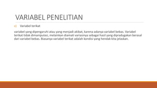 VARIABEL PENELITIAN
c) Variabel terikat
variabel yang dipengaruhi atau yang menjadi akibat, karena adanya variabel bebas. Variabel
terikat tidak dimanipulasi, melainkan diamati variasinya sebagai hasil yang dipradugakan berasal
dari variabel bebas. Biasanya variabel terikat adalah kondisi yang hendak kita jelaskan.
 