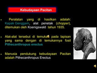 Kebudayaan Pacitan
•

Peralatan yang di hasilkan adalah:
Kapak Genggam, alat penetak (chopper),
ditemukan oleh Koenigswald tahun 1935.

• Alat-alat tersebut di temukan pada lapisan
yang sama dengan di temukannya fosil
Pithecanthropus erectus
• Manusia pendukung kebudayaan Pacitan
adalah Pithecanthropus Erectus

 