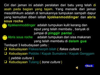 Ciri dari jaman ini adalah peralatan dari batu yang telah di
asah pada bagian yang tajam. Yang menarik dari jaman
mesolithikum adalah di temukannya tumpukan sampah dapur
yang kemudian diberi istilah kjokkenmoddinger dan abris
sous roche
Kjokkenmoddinger adalah tumpukan kulit kerang dan
siput yang telah membatu , banyak di
jumpai di pinggir pantai .
Abris sous roche adalah tumpukan dari sisa makanan
yang telah membatu di dalam gua
Terdapat 3 kebudayaan yaitu :
 Kebudayaan Flakes/serpih bilah ( flakes culture )
 Kebudayaan Pebble / Kapak Sumatera / Kapak Genggam
( pebble culture )
 Kebudayaan Tulang ( bone culture )

 