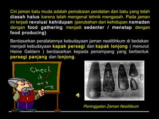 Ciri jaman batu muda adalah pemakaian peralatan dari batu yang telah
diasah halus karena telah mengenal tehnik mengasah. Pada jaman
ini terjadi revolusi kehidupan (perubahan dari kehidupan nomaden
dengan food gathering menjadi sedenter / menetap dengan
food producing)
Berdasarkan peralatannya kebudayaan jaman neolitihkum di bedakan
menjadi kebudayaan kapak persegi dan kapak lonjong ( menurut
Heine Geldern ) berdasarkan kepada penampang yang berbentuk
persegi panjang dan lonjong.

Peninggalan Zaman Neolitikum

 