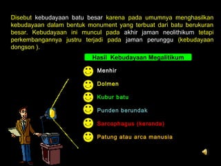 Disebut kebudayaan batu besar karena pada umumnya menghasilkan
kebudayaan dalam bentuk monument yang terbuat dari batu berukuran
besar. Kebudayaan ini muncul pada akhir jaman neolithikum tetapi
perkembangannya justru terjadi pada jaman perunggu (kebudayaan
dongson ).
Hasil Kebudayaan Megalitikum
Menhir
Dolmen
Kubur batu
Punden berundak
Sarcophagus (keranda)
Patung atau arca manusia

 