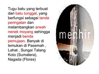 Tugu batu yang terbuat
dari batu tunggal, yang
berfungsi sebagai tanda
peringatan dan
melambangkan arwah
nenek moyang sehingga
menjadi benda
pemujaan. Banyak di
temukan di Pasemah ,
Lahat , Sungai Talang
Koto (Sumatera),
Nagada (Flores)

 