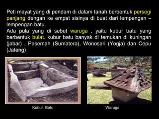 Peti mayat yang di pendam di dalam tanah berbentuk persegi
panjang dengan ke empat sisinya di buat dari lempengan –
lempengan batu.
Ada pula yang di sebut waruga , yaitu kubur batu yang
berbentuk bulat. kubur batu banyak di temukan di kuningan
(jabar) , Pasemah (Sumatera), Wonosari (Yogja) dan Cepu
(Jateng)

Kubur Batu

Waruga

 
