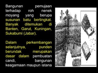 Bangunan
pemujaan
terhadap
roh
nenek
moyang
yang
berupa
susunan batu bertingkat.
Banyak
ditemukan
di
Banten, Garut, Kuningan,
Sukabumi (Jabar).
Dalam
perkembangan
selanjutnya,
punden
berundak
merupakan
dasar dalam pembuatan
candi,
bangunan
keagamaan maupun istana

 