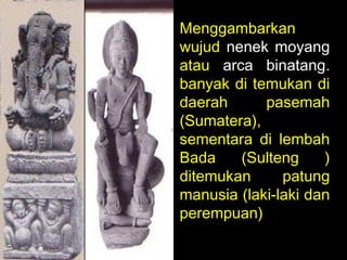 Menggambarkan
wujud nenek moyang
atau arca binatang.
banyak di temukan di
daerah
pasemah
(Sumatera),
sementara di lembah
Bada
(Sulteng
)
ditemukan
patung
manusia (laki-laki dan
perempuan)

 