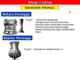 KEBUDAYAAN PERUNGGU

Fungsi:

Fungsi:

- Untuk acara keagamaan
- Sebagai sarana upacara minta hujan
(biasanya diatas nekara diberi hiasan katak
menurut kepercayaan katak dianggap
sebagai binatang yang dapat mendatangkan
hujan.)

kemungkinan sebagai tempat air

 