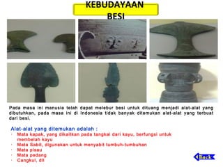 KEBUDAYAAN
BESI

Pada masa ini manusia telah dapat melebur besi untuk dituang menjadi alat-alat yang
dibutuhkan, pada masa ini di Indonesia tidak banyak ditemukan alat-alat yang terbuat
dari besi.

Alat-alat yang ditemukan adalah :

·   Mata kapak, yang dikaitkan pada tangkai dari kayu, berfungsi untuk
membelah kayu
·   Mata Sabit, digunakan untuk menyabit tumbuh-tumbuhan
·   Mata pisau
·   Mata pedang
·   Cangkul, dll

 