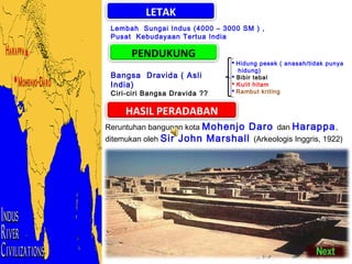 LETAK
Lembah Sungai Indus (4000 – 3000 SM ) ,
Pusat Kebudayaan Tertua India

PENDUKUNG
Bangsa Dravida ( Asli
India)

Ciri-ciri Bangsa Dravida ??

 Hidung pesek ( anasah/tidak punya
hidung)
 Bibir tebal
 Kulit hitam
 Rambut kriting

HASIL PERADABAN
Reruntuhan bangunan kota Mohenjo

Daro dan Harappa ,
ditemukan oleh Sir John Marshall (Arkeologis Inggris, 1922)

 